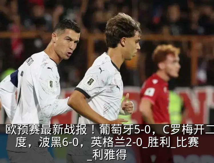 欧预赛最新战报!葡萄牙5-0,C罗梅开二度,波黑6-0,英格兰2-0_胜利_比赛_利雅得